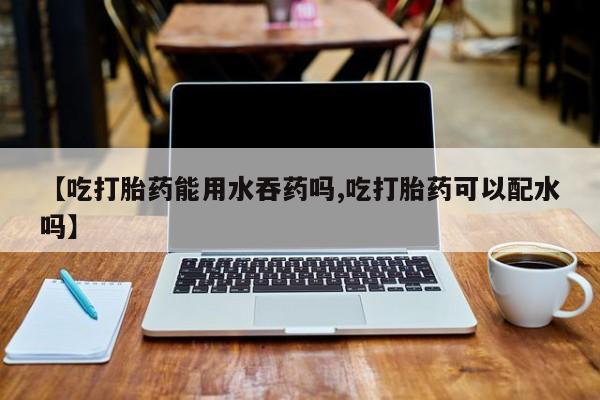 意外怀孕怎么买流产药【吃打胎药能用水吞药吗,吃打胎药可以配水吗】