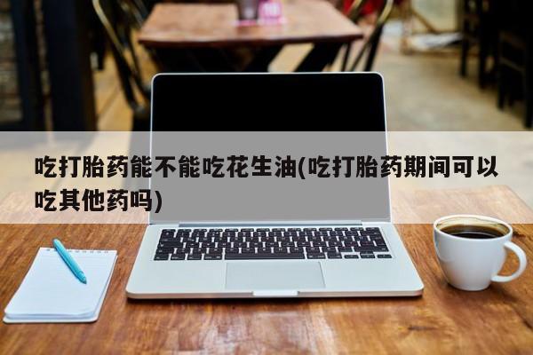 意外怀孕怎么买流产药吃打胎药能不能吃花生油(吃打胎药期间可以吃其他药吗)