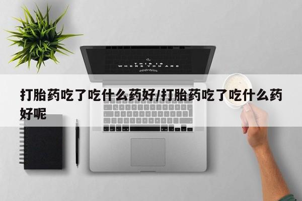 意外怀孕怎么买流产药打胎药吃了吃什么药好/打胎药吃了吃什么药好呢