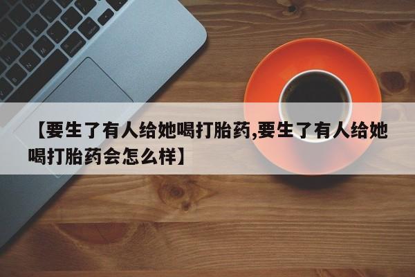 意外怀孕怎么买流产药【要生了有人给她喝打胎药,要生了有人给她喝打胎药会怎么样】