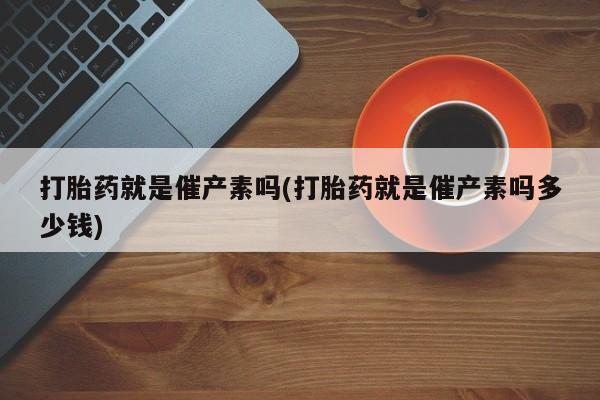 意外怀孕怎么买流产药打胎药就是催产素吗(打胎药就是催产素吗多少钱)