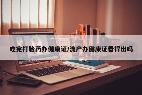意外怀孕怎么买流产药吃完打胎药办健康证/流产办健康证看得出吗