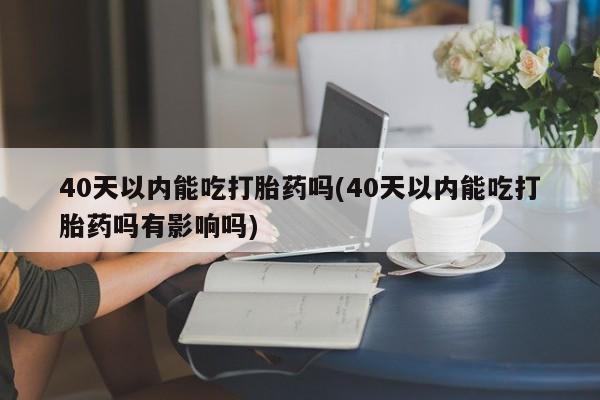 意外怀孕怎么买流产药40天以内能吃打胎药吗(40天以内能吃打胎药吗有影响吗)