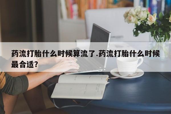 意外怀孕怎么买流产药药流打胎什么时候算流了.药流打胎什么时候最合适？