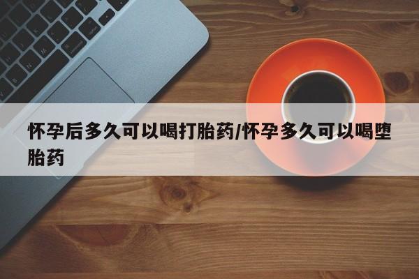 意外怀孕怎么买流产药怀孕后多久可以喝打胎药/怀孕多久可以喝堕胎药