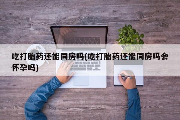 意外怀孕怎么买流产药吃打胎药还能同房吗(吃打胎药还能同房吗会怀孕吗)