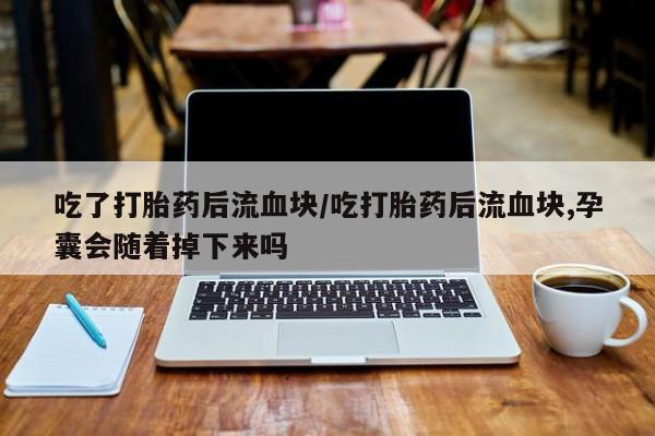 意外怀孕怎么买流产药吃了打胎药后流血块/吃打胎药后流血块,孕囊会随着掉下来吗