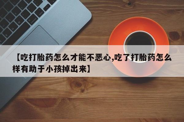 意外怀孕怎么买流产药【吃打胎药怎么才能不恶心,吃了打胎药怎么样有助于小孩掉出来】