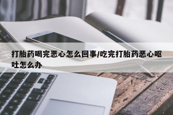 意外怀孕怎么买流产药打胎药喝完恶心怎么回事/吃完打胎药恶心呕吐怎么办