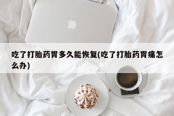 意外怀孕怎么买流产药吃了打胎药胃多久能恢复(吃了打胎药胃痛怎么办)