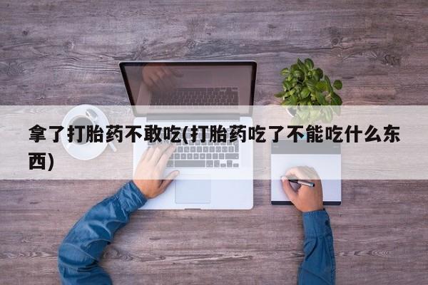 意外怀孕怎么买流产药拿了打胎药不敢吃(打胎药吃了不能吃什么东西)
