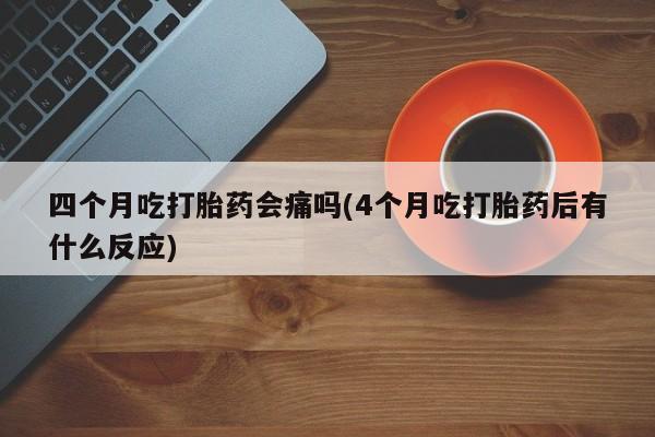 意外怀孕怎么买流产药四个月吃打胎药会痛吗(4个月吃打胎药后有什么反应)