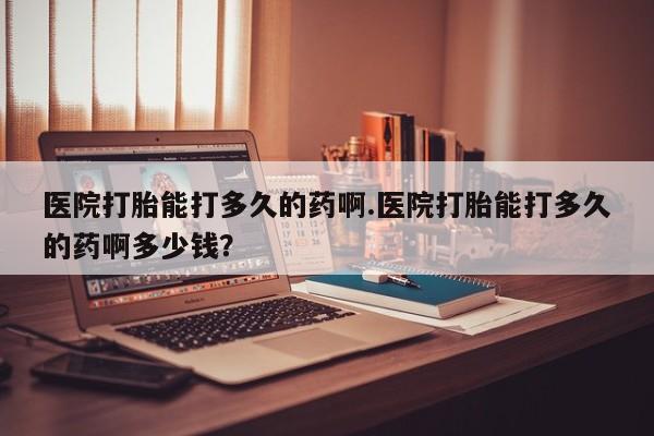 意外怀孕怎么买流产药医院打胎能打多久的药啊.医院打胎能打多久的药啊多少钱？