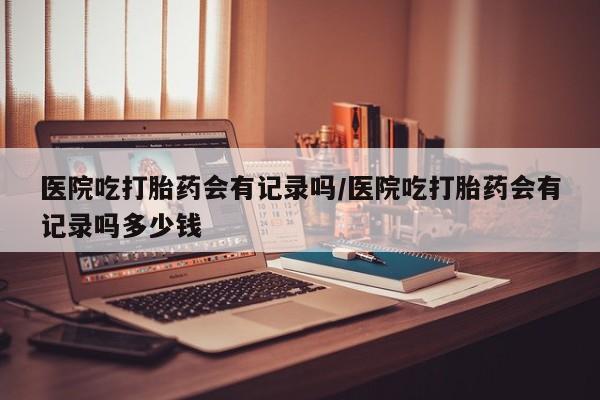 意外怀孕怎么买流产药医院吃打胎药会有记录吗/医院吃打胎药会有记录吗多少钱