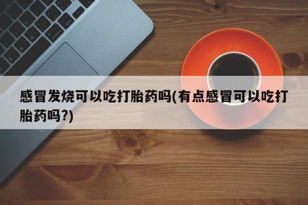 意外怀孕怎么买流产药感冒发烧可以吃打胎药吗(有点感冒可以吃打胎药吗?)
