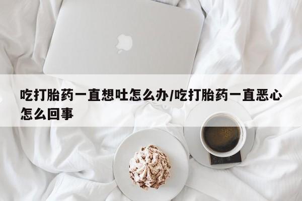 意外怀孕怎么买流产药吃打胎药一直想吐怎么办/吃打胎药一直恶心怎么回事