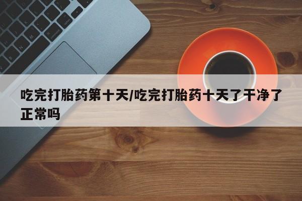 意外怀孕怎么买流产药吃完打胎药第十天/吃完打胎药十天了干净了正常吗