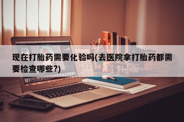 意外怀孕怎么买流产药现在打胎药需要化验吗(去医院拿打胎药都需要检查哪些?)