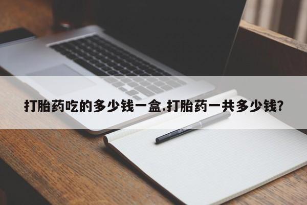 意外怀孕怎么买流产药打胎药吃的多少钱一盒.打胎药一共多少钱？