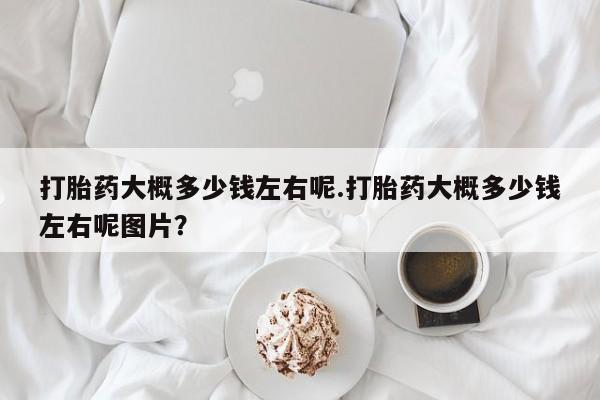意外怀孕怎么买流产药打胎药大概多少钱左右呢.打胎药大概多少钱左右呢图片？