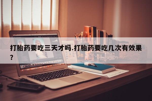 意外怀孕怎么买流产药打胎药要吃三天才吗.打胎药要吃几次有效果？