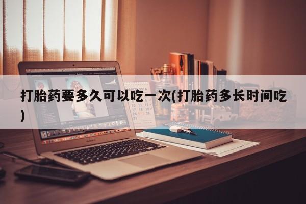 意外怀孕怎么买流产药打胎药要多久可以吃一次(打胎药多长时间吃)