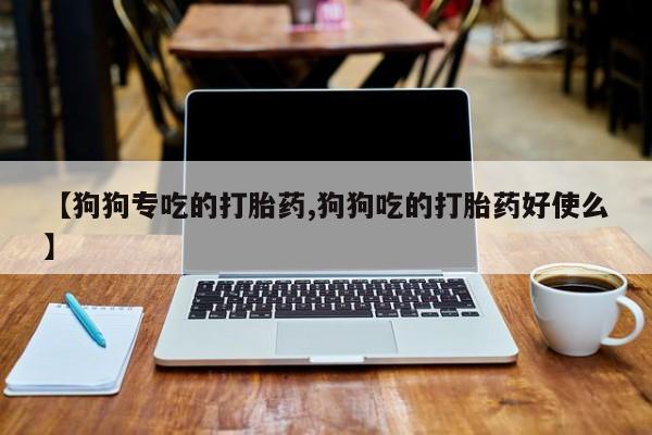 意外怀孕怎么买流产药【狗狗专吃的打胎药,狗狗吃的打胎药好使么】