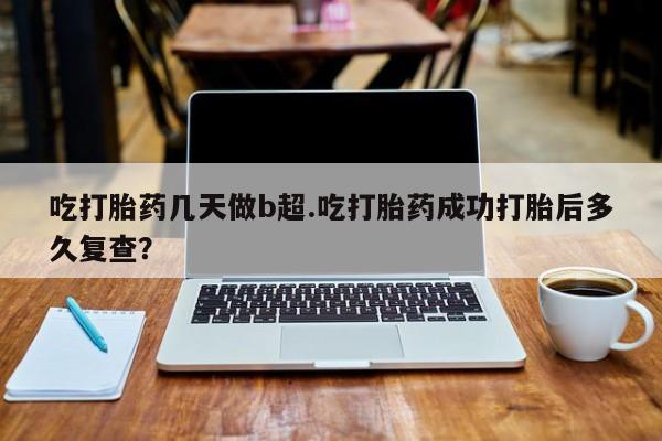 意外怀孕怎么买流产药吃打胎药几天做b超.吃打胎药成功打胎后多久复查？