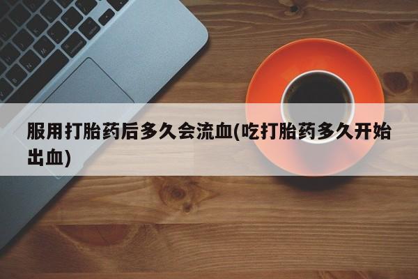 意外怀孕怎么买流产药服用打胎药后多久会流血(吃打胎药多久开始出血)