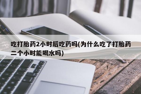 意外怀孕怎么买流产药吃打胎药2小时后吃药吗(为什么吃了打胎药二个小时能喝水吗)