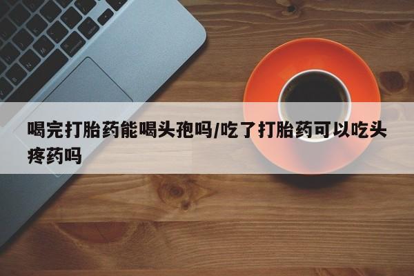 意外怀孕怎么买流产药喝完打胎药能喝头孢吗/吃了打胎药可以吃头疼药吗
