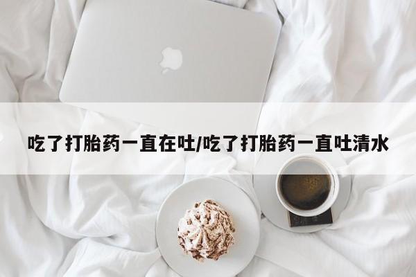 意外怀孕怎么买流产药吃了打胎药一直在吐/吃了打胎药一直吐清水