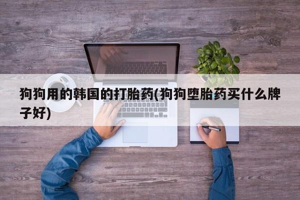 意外怀孕怎么买流产药狗狗用的韩国的打胎药(狗狗堕胎药买什么牌子好)