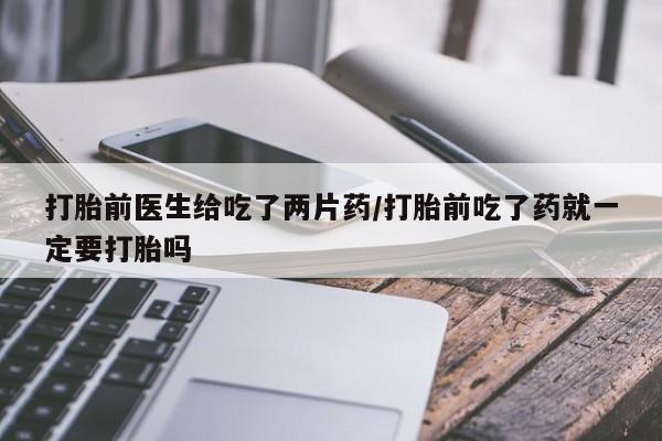 意外怀孕怎么买流产药打胎前医生给吃了两片药/打胎前吃了药就一定要打胎吗