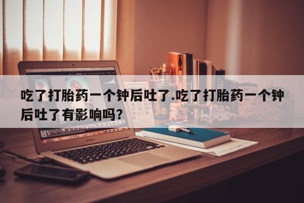 意外怀孕怎么买流产药吃了打胎药一个钟后吐了.吃了打胎药一个钟后吐了有影响吗？