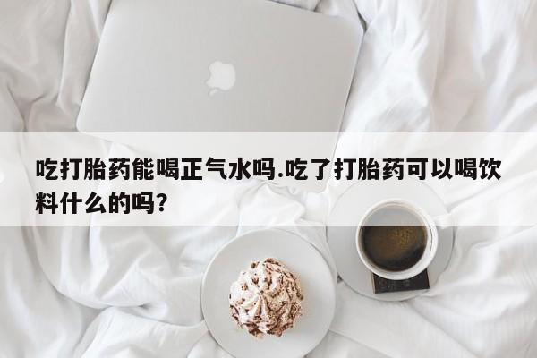 意外怀孕怎么买流产药吃打胎药能喝正气水吗.吃了打胎药可以喝饮料什么的吗？
