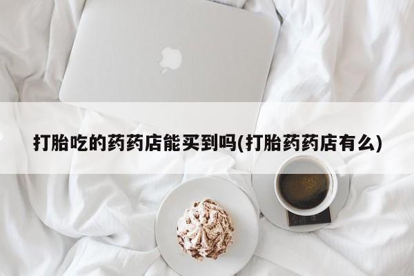 意外怀孕怎么买流产药打胎吃的药药店能买到吗(打胎药药店有么)