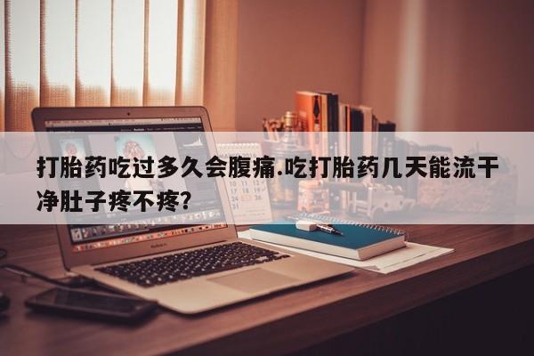 意外怀孕怎么买流产药打胎药吃过多久会腹痛.吃打胎药几天能流干净肚子疼不疼？