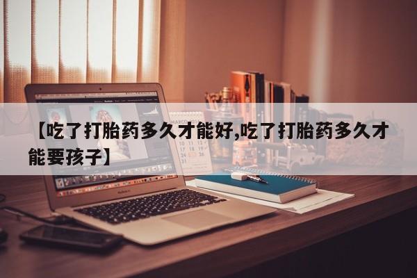 意外怀孕怎么买流产药【吃了打胎药多久才能好,吃了打胎药多久才能要孩子】
