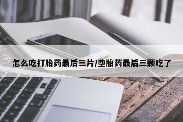 意外怀孕怎么买流产药怎么吃打胎药最后三片/堕胎药最后三颗吃了