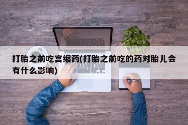意外怀孕怎么买流产药打胎之前吃宫缩药(打胎之前吃的药对胎儿会有什么影响)