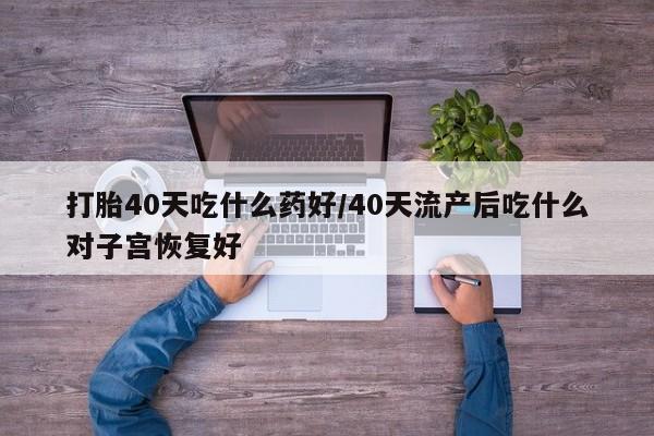意外怀孕怎么买流产药打胎40天吃什么药好/40天流产后吃什么对子宫恢复好