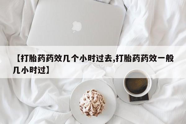 意外怀孕怎么买流产药【打胎药药效几个小时过去,打胎药药效一般几小时过】
