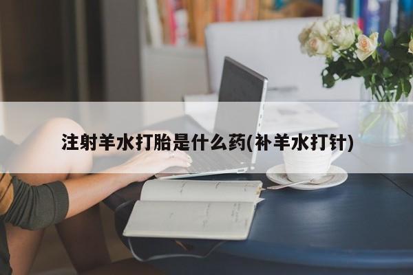 意外怀孕怎么买流产药注射羊水打胎是什么药(补羊水打针)