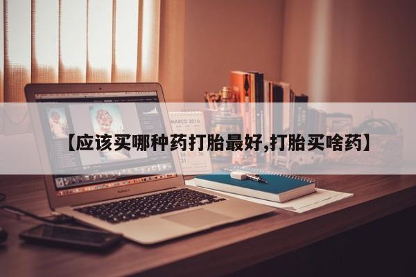 意外怀孕怎么买流产药【应该买哪种药打胎最好,打胎买啥药】