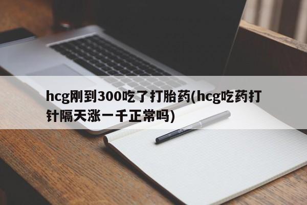 意外怀孕怎么买流产药hcg刚到300吃了打胎药(hcg吃药打针隔天涨一千正常吗)