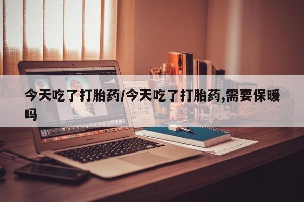 意外怀孕怎么买流产药今天吃了打胎药/今天吃了打胎药,需要保暖吗