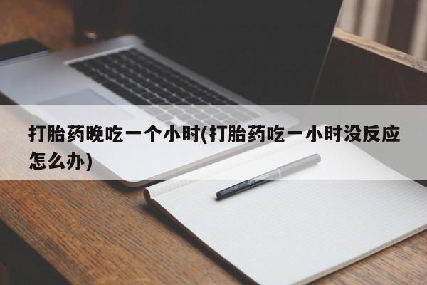 意外怀孕怎么买流产药打胎药晚吃一个小时(打胎药吃一小时没反应怎么办)