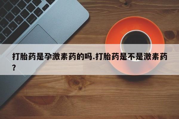 意外怀孕怎么买流产药打胎药是孕激素药的吗.打胎药是不是激素药？