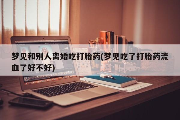 意外怀孕怎么买流产药梦见和别人离婚吃打胎药(梦见吃了打胎药流血了好不好)